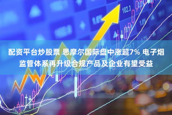 配资平台炒股票 思摩尔国际盘中涨超7% 电子烟监管体系再升级合规产品及企业有望受益