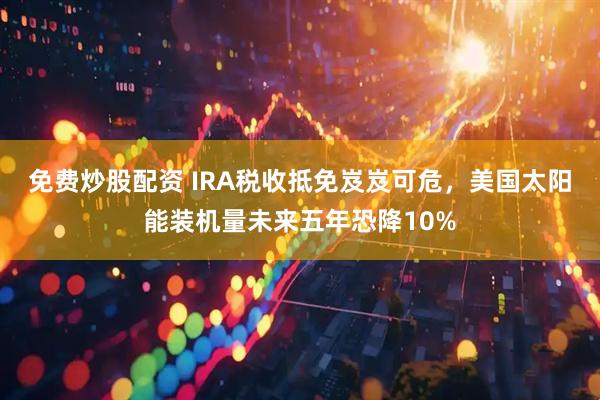 免费炒股配资 IRA税收抵免岌岌可危，美国太阳能装机量未来五年恐降10%