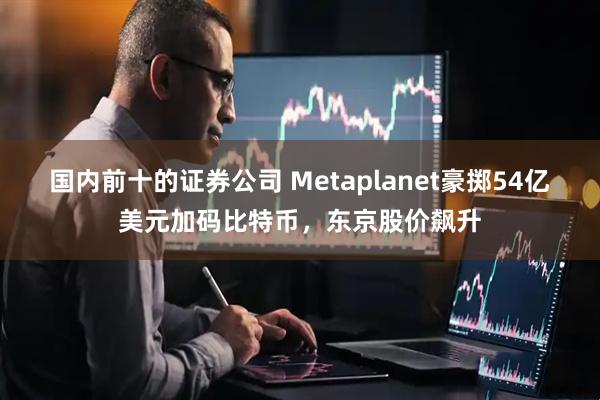 国内前十的证券公司 Metaplanet豪掷54亿美元加码比特币，东京股价飙升