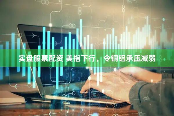 实盘股票配资 美指下行，令铜铝承压减弱