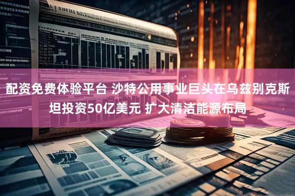 配资免费体验平台 沙特公用事业巨头在乌兹别克斯坦投资50亿美元 扩大清洁能源布局