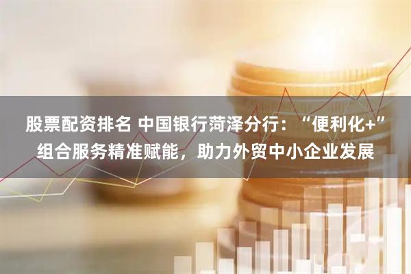 股票配资排名 中国银行菏泽分行：“便利化+”组合服务精准赋能，助力外贸中小企业发展
