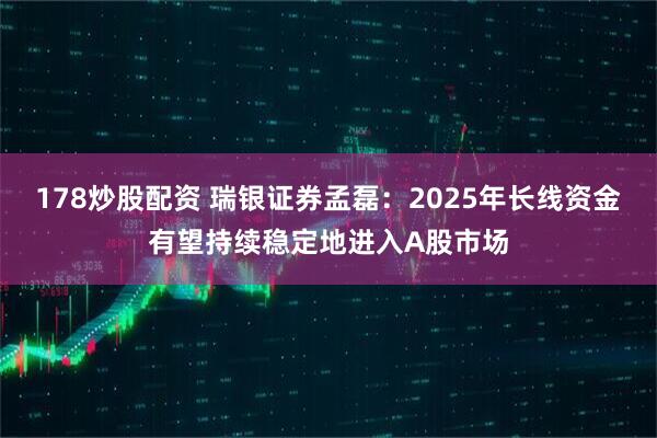 178炒股配资 瑞银证券孟磊：2025年长线资金有望持续稳定地进入A股市场