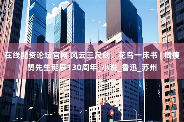 在线配资论坛官网 风云三尺剑，花鸟一床书 | 周瘦鹃先生诞辰130周年_小说_鲁迅_苏州