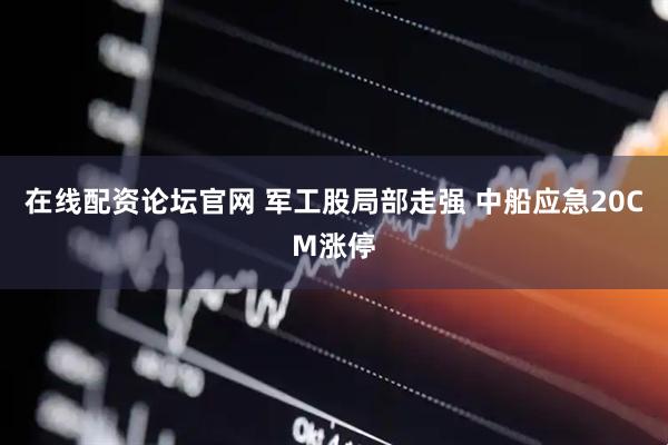 在线配资论坛官网 军工股局部走强 中船应急20CM涨停