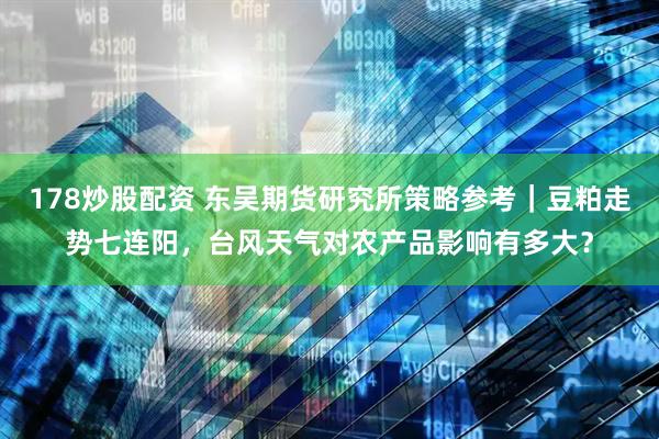 178炒股配资 东吴期货研究所策略参考｜豆粕走势七连阳，台风天气对农产品影响有多大？