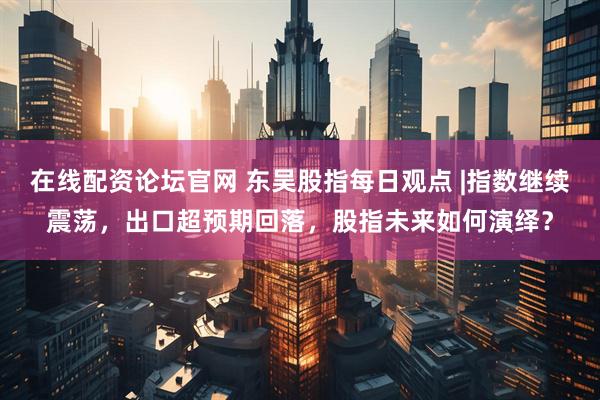 在线配资论坛官网 东吴股指每日观点 |指数继续震荡，出口超预期回落，股指未来如何演绎？