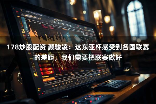 178炒股配资 颜骏凌：这东亚杯感受到各国联赛的差距，我们需要把联赛做好