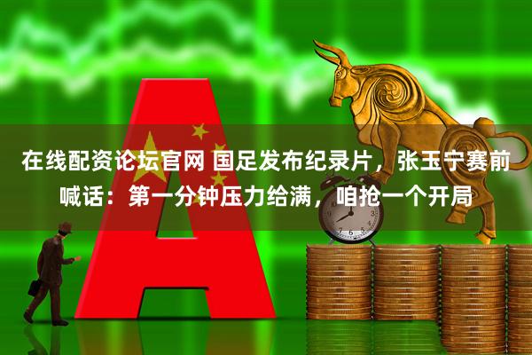 在线配资论坛官网 国足发布纪录片，张玉宁赛前喊话：第一分钟压力给满，咱抢一个开局