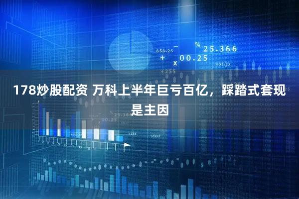 178炒股配资 万科上半年巨亏百亿，踩踏式套现是主因