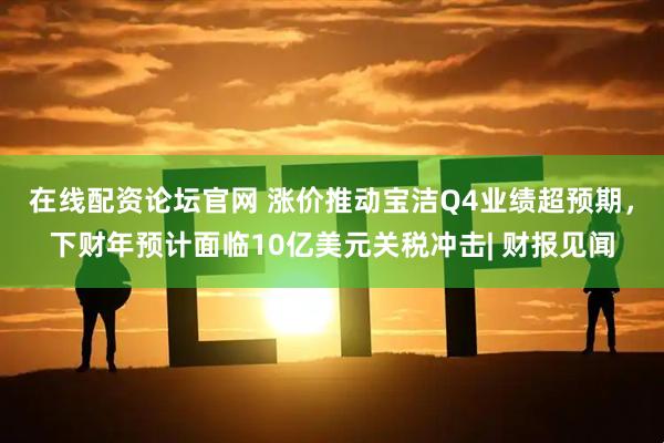 在线配资论坛官网 涨价推动宝洁Q4业绩超预期，下财年预计面临10亿美元关税冲击| 财报见闻