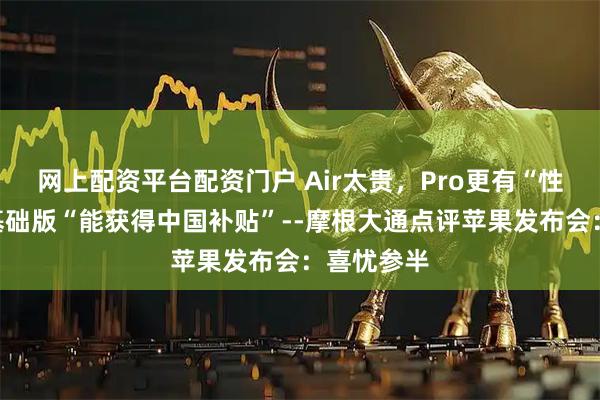 网上配资平台配资门户 Air太贵，Pro更有“性价比”，基础版“能获得中国补贴”--摩根大通点评苹果发布会：喜忧参半