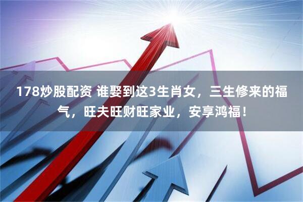 178炒股配资 谁娶到这3生肖女，三生修来的福气，旺夫旺财旺家业，安享鸿福！