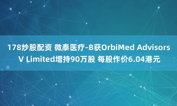 178炒股配资 微泰医疗-B获OrbiMed Advisors V Limited增持90万股 每股作价6.04港元