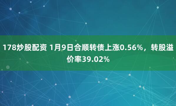 178炒股配资 1月9日合顺转债上涨0.56%，转股溢价率39.02%